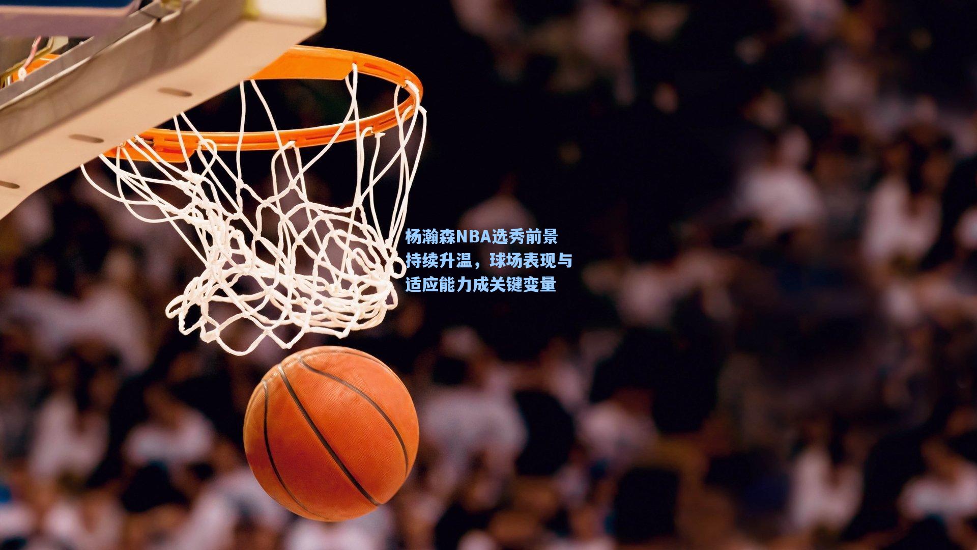 杨瀚森NBA选秀前景持续升温，球场表现与适应能力成关键变量