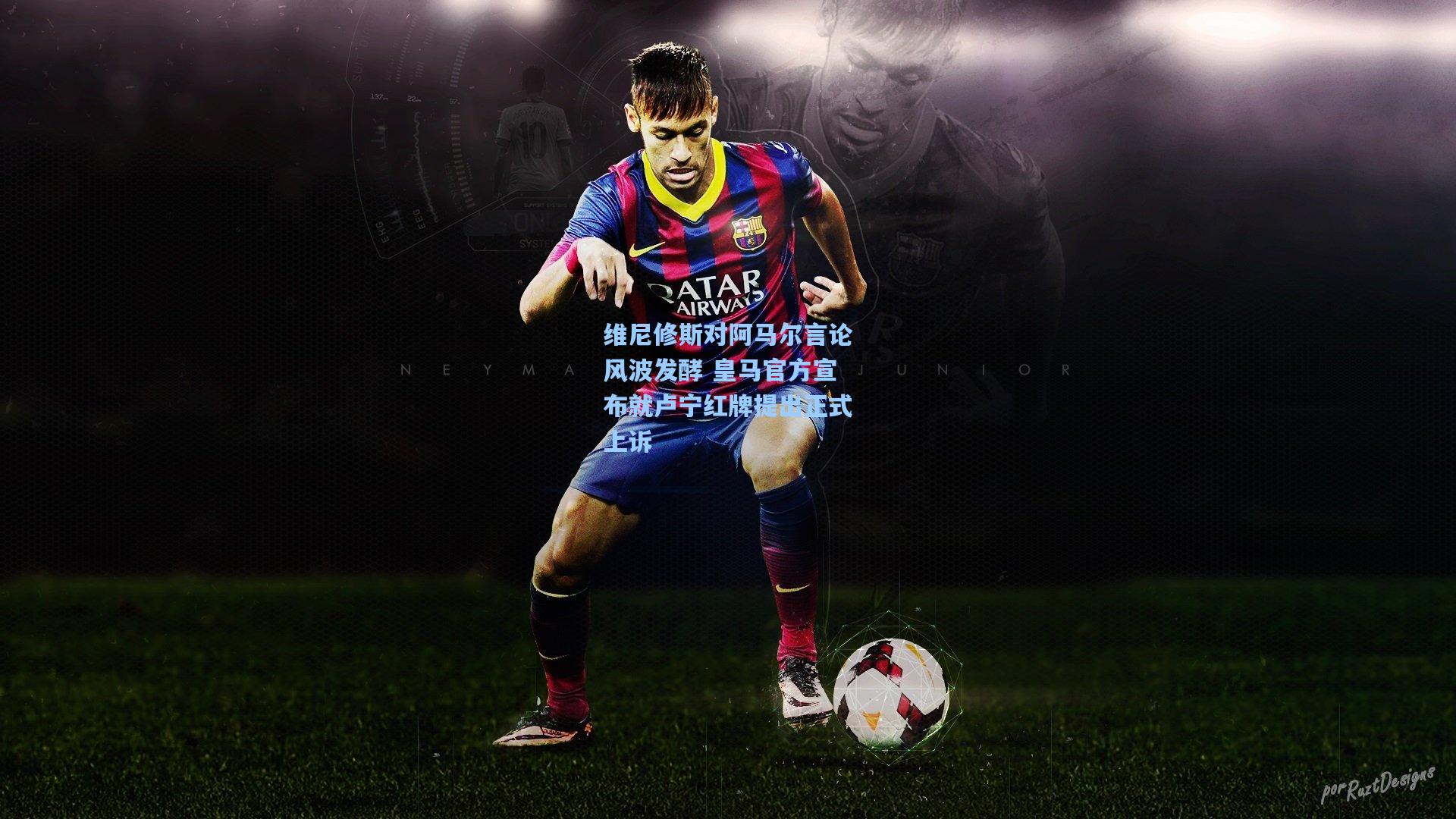 维尼修斯对阿马尔言论风波发酵 皇马官方宣布就卢宁红牌提出正式上诉