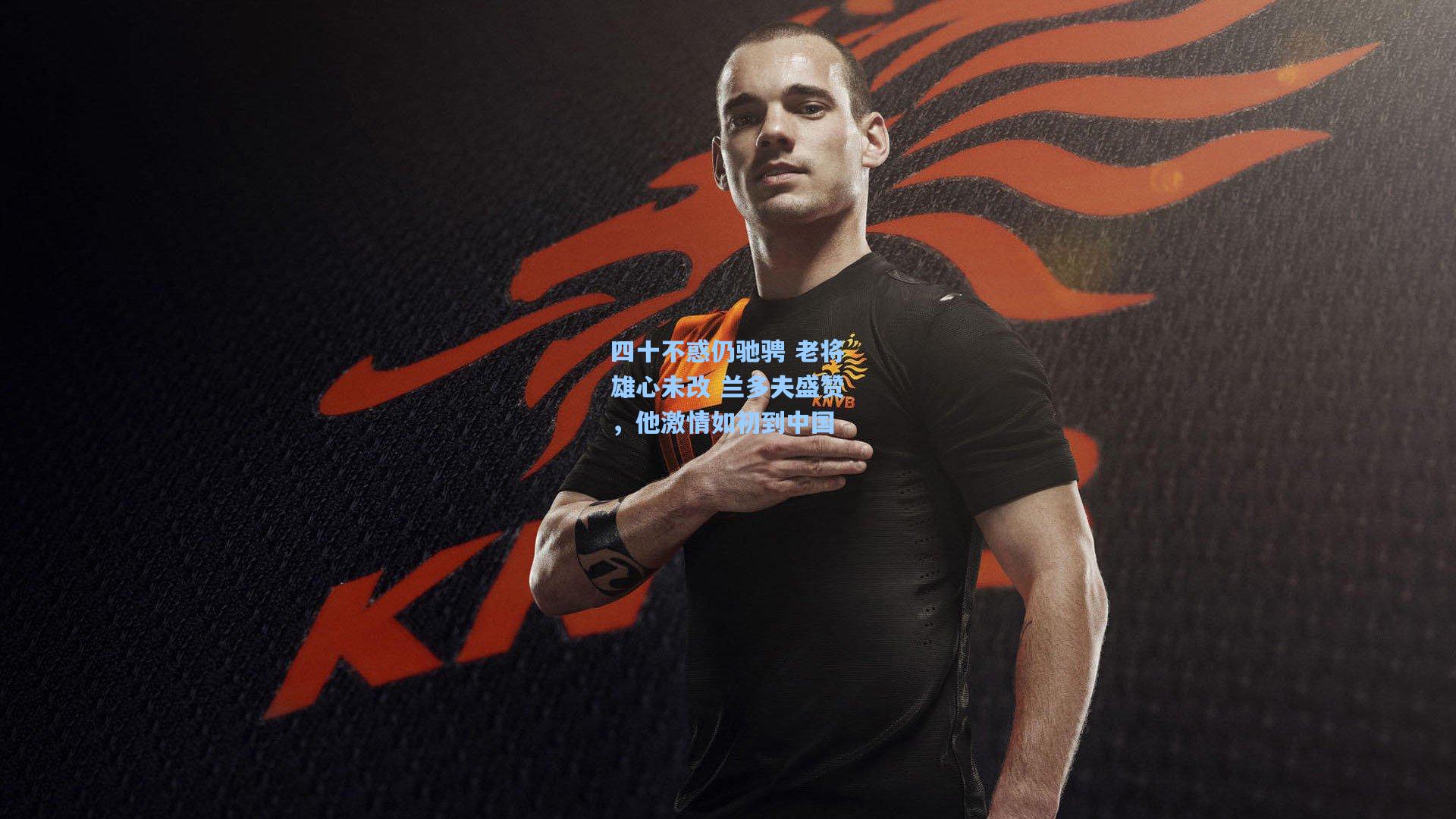 四十不惑仍驰骋 老将雄心未改 兰多夫盛赞,他激情如初到中国