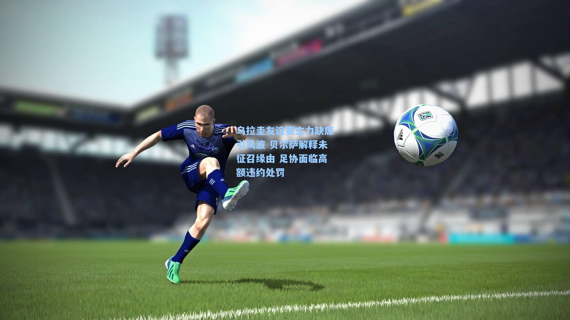 乌拉圭友谊赛主力缺席引风波 贝尔萨解释未征召缘由 足协面临高额违约处罚