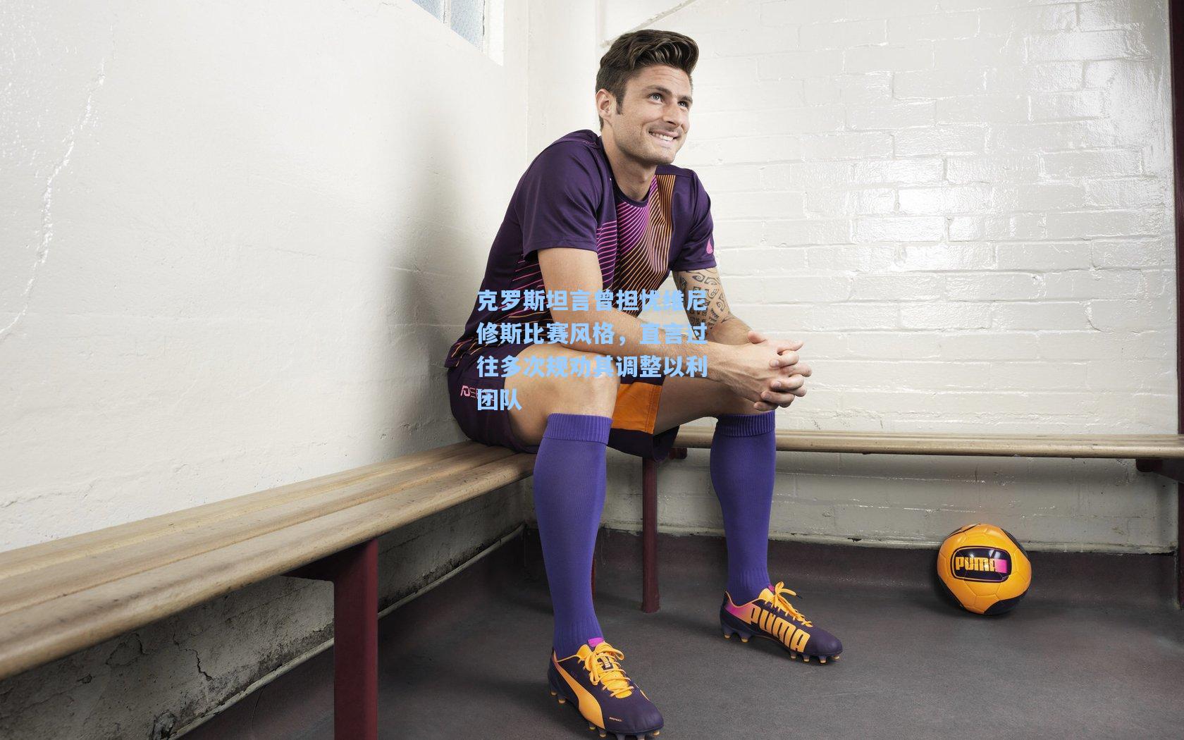 克罗斯坦言曾担忧维尼修斯比赛风格,直言过往多次规劝其调整以利团队